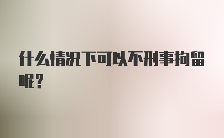 什么情况下可以不刑事拘留呢？