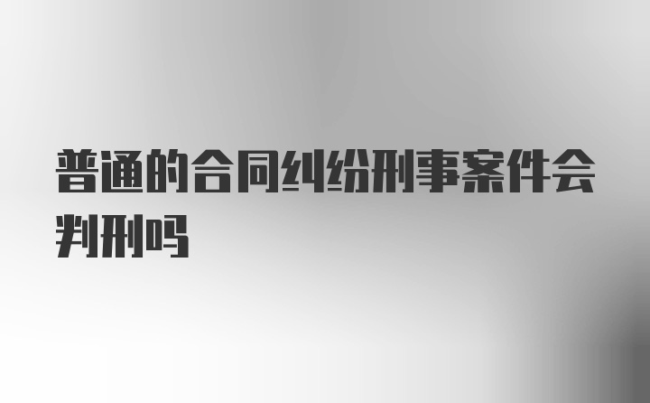 普通的合同纠纷刑事案件会判刑吗