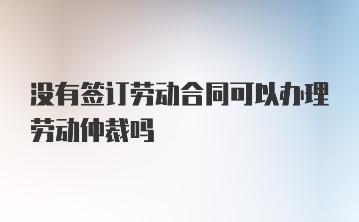 没有签订劳动合同可以办理劳动仲裁吗