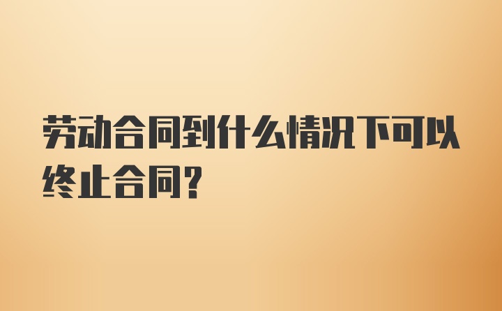 劳动合同到什么情况下可以终止合同？