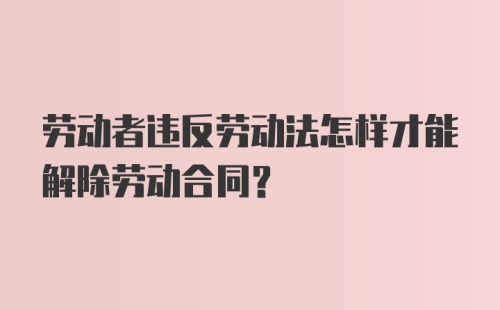 劳动者违反劳动法怎样才能解除劳动合同?