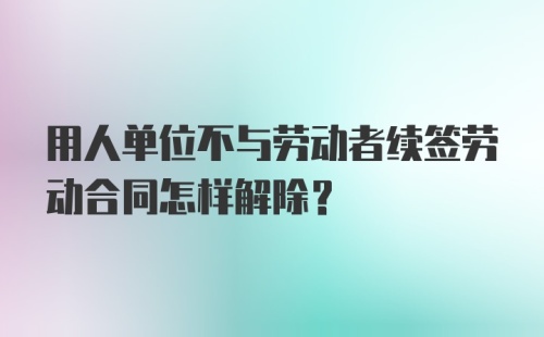 用人单位不与劳动者续签劳动合同怎样解除？