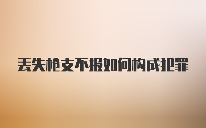 丢失枪支不报如何构成犯罪