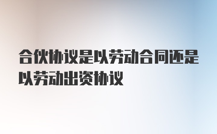 合伙协议是以劳动合同还是以劳动出资协议