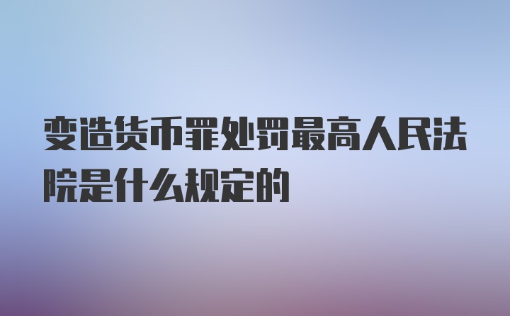 变造货币罪处罚最高人民法院是什么规定的