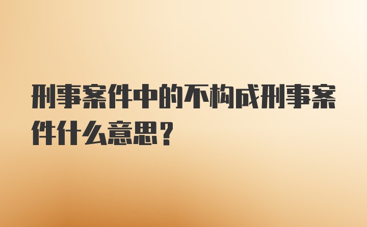 刑事案件中的不构成刑事案件什么意思？