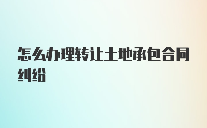 怎么办理转让土地承包合同纠纷