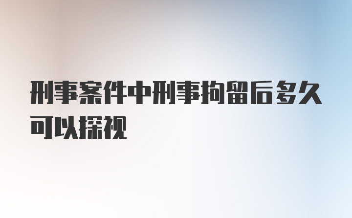 刑事案件中刑事拘留后多久可以探视