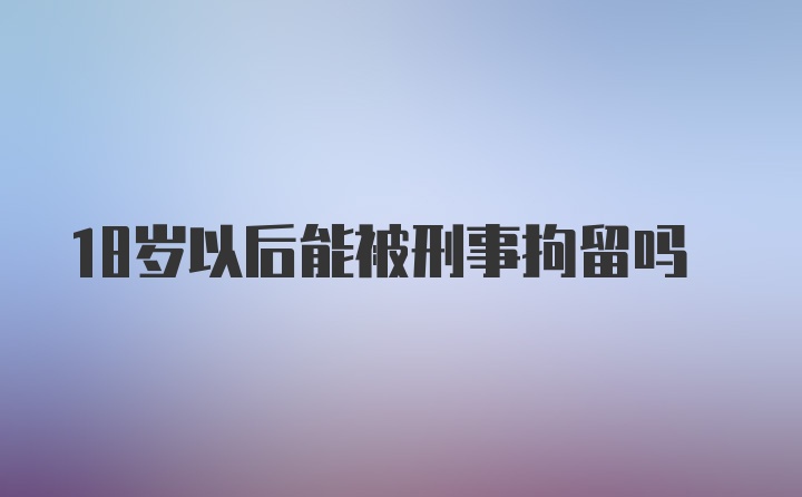 18岁以后能被刑事拘留吗