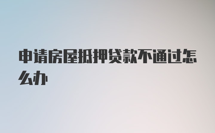 申请房屋抵押贷款不通过怎么办