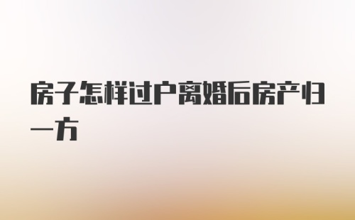 房子怎样过户离婚后房产归一方