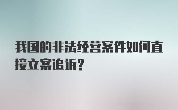 我国的非法经营案件如何直接立案追诉？