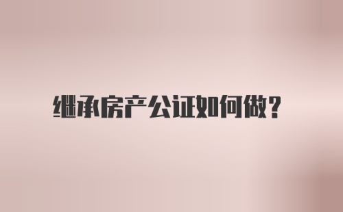 继承房产公证如何做？