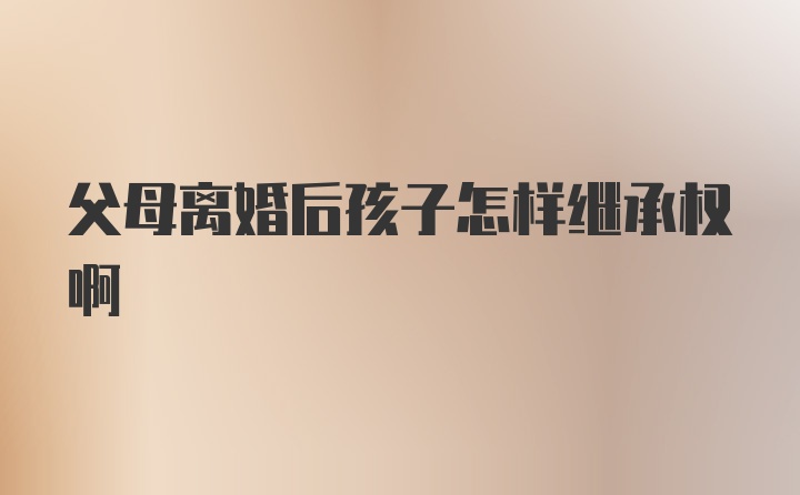 父母离婚后孩子怎样继承权啊