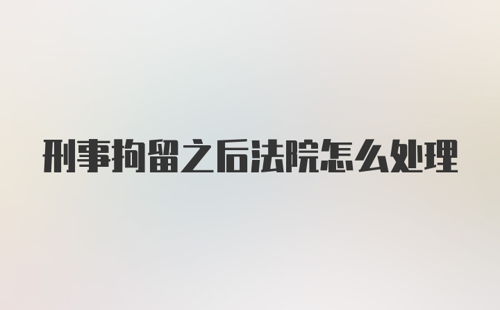 刑事拘留之后法院怎么处理