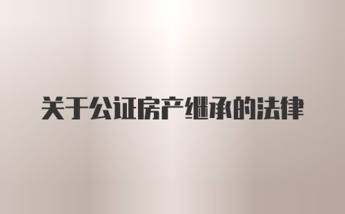 关于公证房产继承的法律