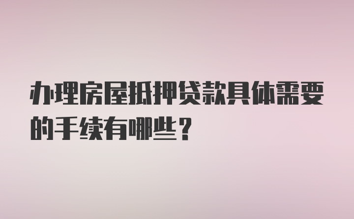 办理房屋抵押贷款具体需要的手续有哪些？