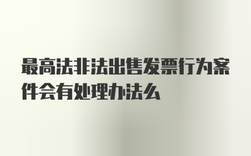 最高法非法出售发票行为案件会有处理办法么