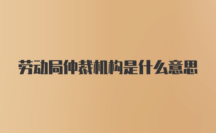 劳动局仲裁机构是什么意思