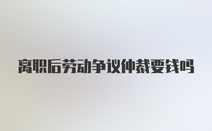 离职后劳动争议仲裁要钱吗