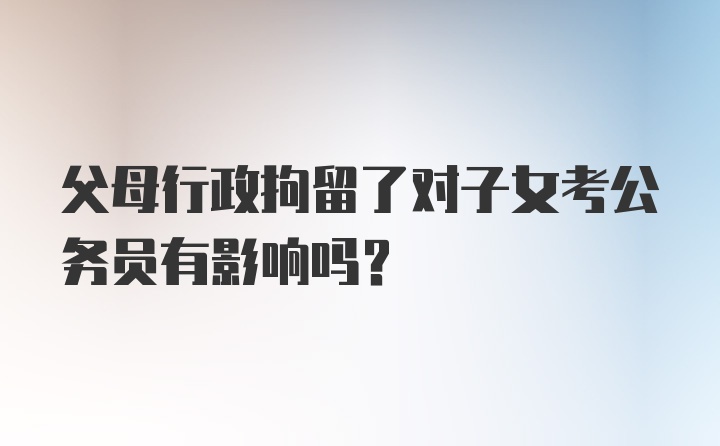 父母行政拘留了对子女考公务员有影响吗？