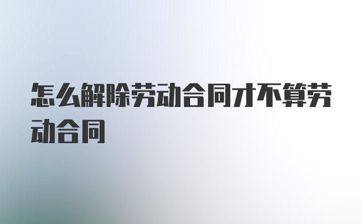 怎么解除劳动合同才不算劳动合同