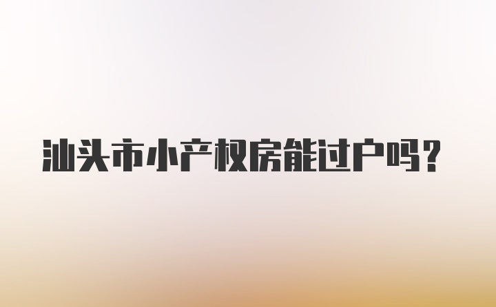 汕头市小产权房能过户吗？