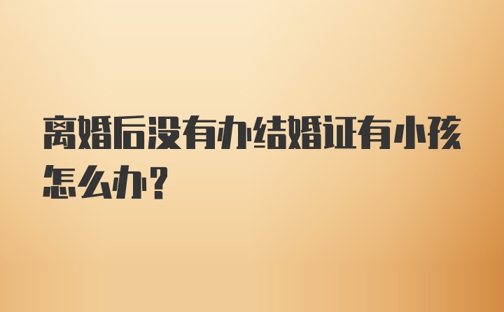 离婚后没有办结婚证有小孩怎么办?