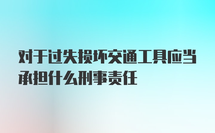 对于过失损坏交通工具应当承担什么刑事责任