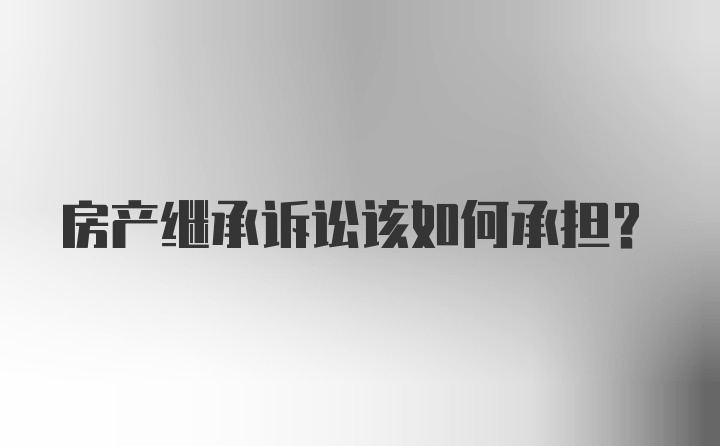 房产继承诉讼该如何承担？