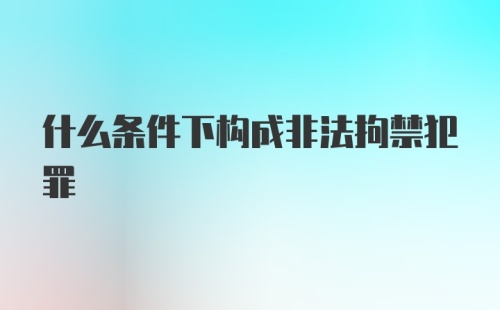 什么条件下构成非法拘禁犯罪