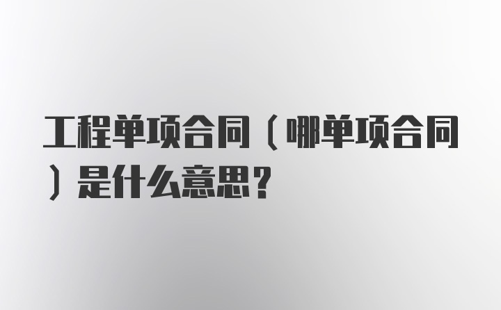 工程单项合同（哪单项合同）是什么意思？