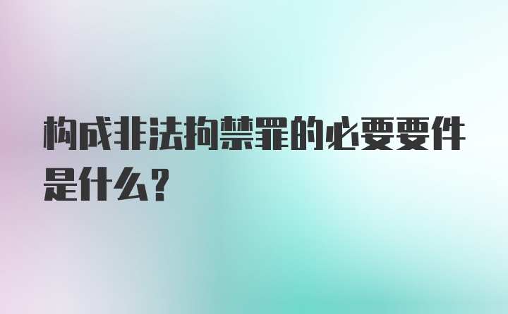 构成非法拘禁罪的必要要件是什么？