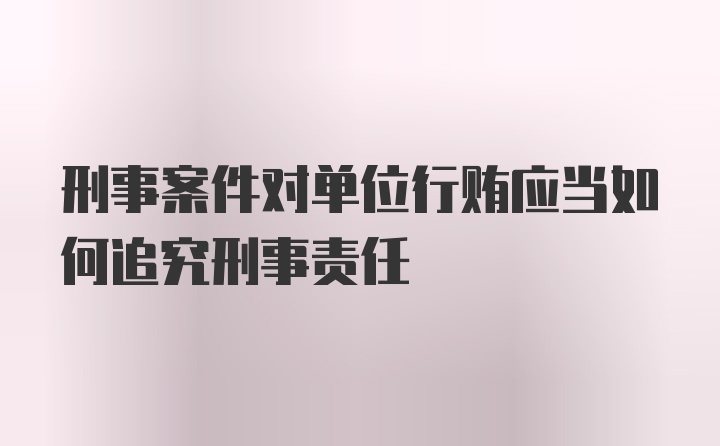 刑事案件对单位行贿应当如何追究刑事责任