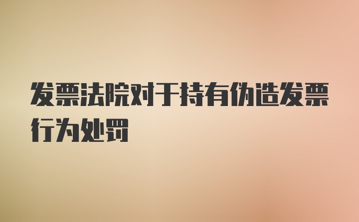 发票法院对于持有伪造发票行为处罚