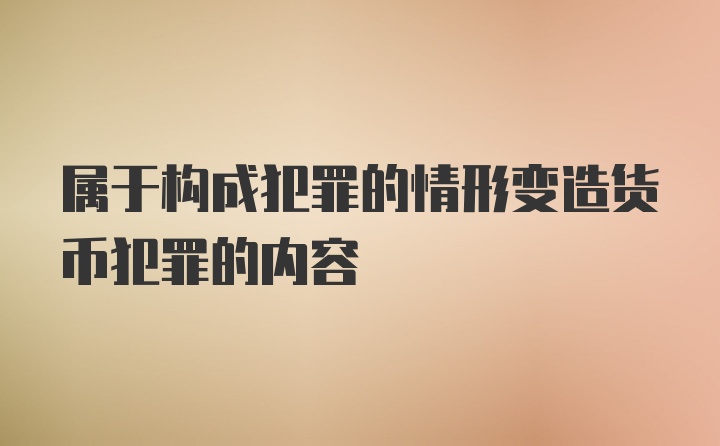 属于构成犯罪的情形变造货币犯罪的内容