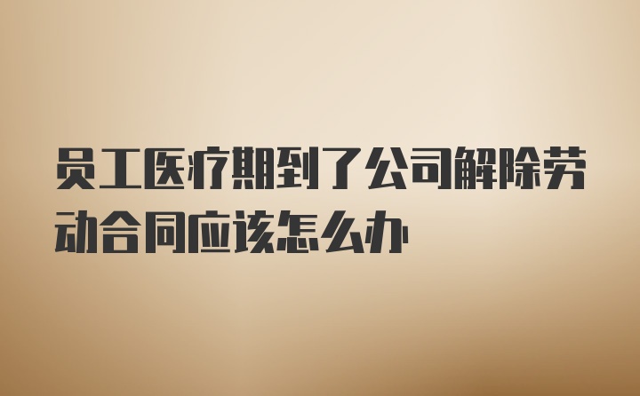 员工医疗期到了公司解除劳动合同应该怎么办