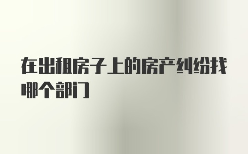 在出租房子上的房产纠纷找哪个部门