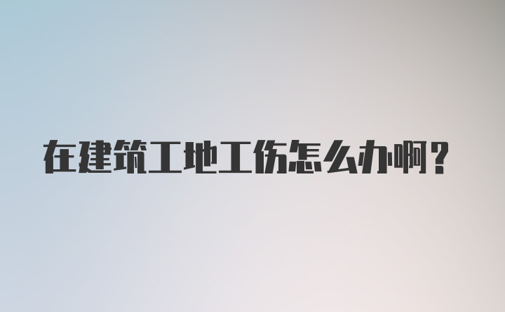 在建筑工地工伤怎么办啊？