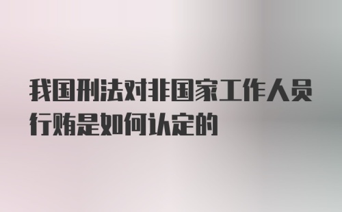 我国刑法对非国家工作人员行贿是如何认定的