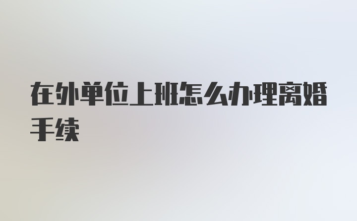 在外单位上班怎么办理离婚手续