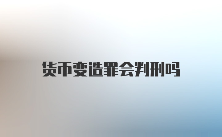 货币变造罪会判刑吗