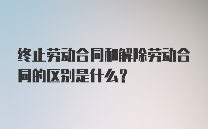 终止劳动合同和解除劳动合同的区别是什么？