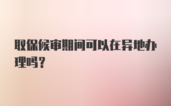 取保候审期间可以在异地办理吗？