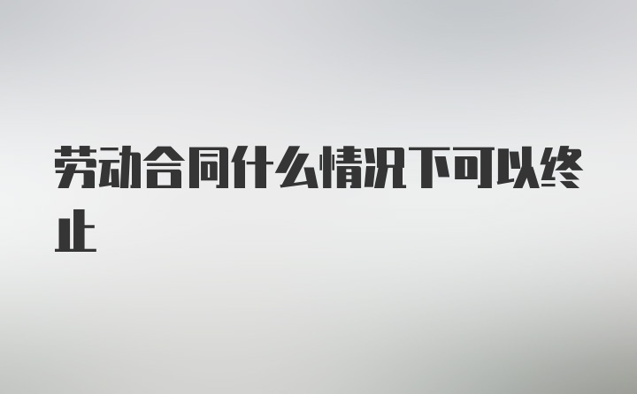 劳动合同什么情况下可以终止