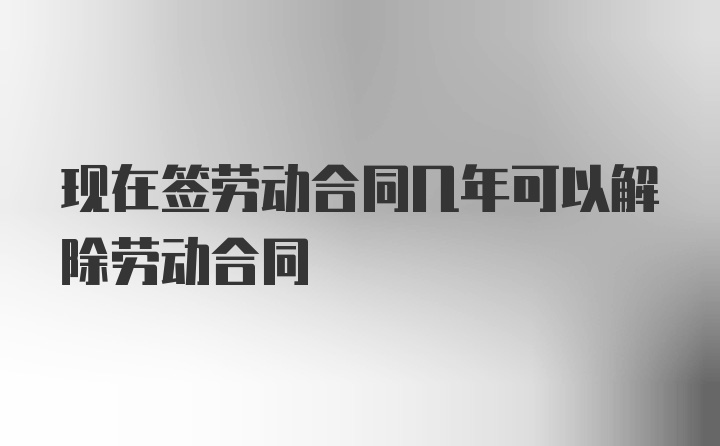 现在签劳动合同几年可以解除劳动合同