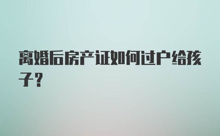 离婚后房产证如何过户给孩子？