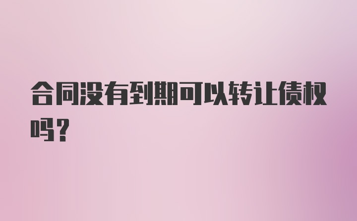 合同没有到期可以转让债权吗?