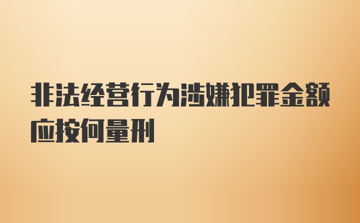 非法经营行为涉嫌犯罪金额应按何量刑