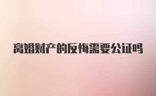 离婚财产的反悔需要公证吗